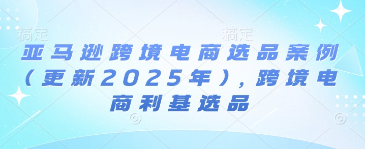 亚马逊跨境电商选品案例(更新2025年7月)，跨境电商利基选品-优优云网创