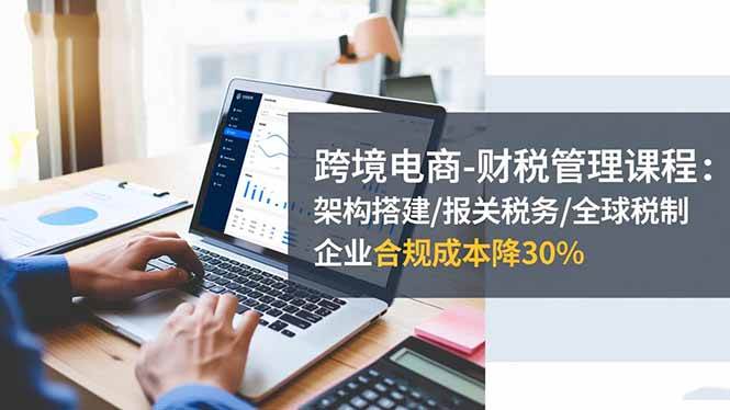 （16509期）跨境电商-财税管理课程：架构搭建/报关税务/全球税制，企业合规成本降30%-优优云网创