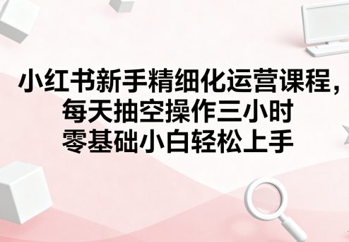 小红书新手精细化运营课程,每天抽空操作三小时,零基础小白轻松上手-优优云网创