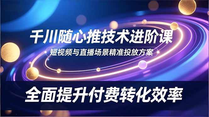 (16688期)千川随心推技术进阶课,短视频与直播场景精准投放方案,全面提升付费转化效率-优优云网创