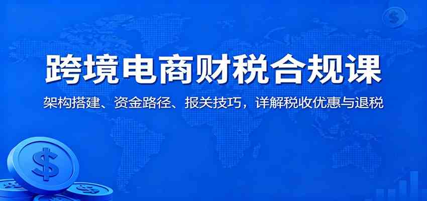 跨境电商财税合规课：架构搭建、资金路径、报关技巧，详解税收优惠与退税-优优云网创